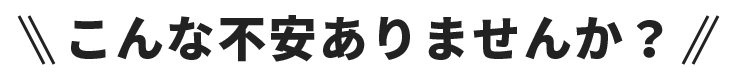 こんな不安ありませんか？